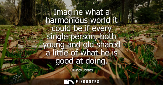 Small: Imagine what a harmonious world it could be if every single person, both young and old shared a little 