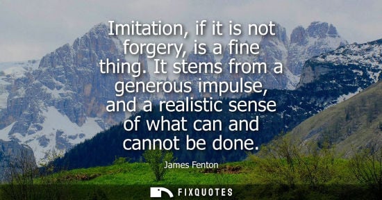 Small: Imitation, if it is not forgery, is a fine thing. It stems from a generous impulse, and a realistic sen