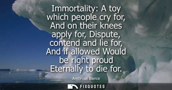 Small: Immortality: A toy which people cry for, And on their knees apply for, Dispute, contend and lie for, And if al