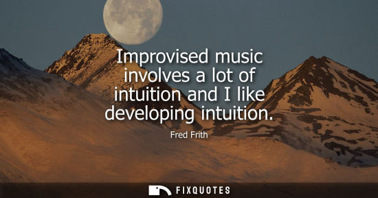 Small: Improvised music involves a lot of intuition and I like developing intuition