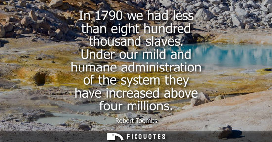 Small: In 1790 we had less than eight hundred thousand slaves. Under our mild and humane administration of the system