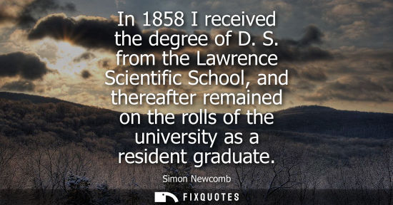 Small: In 1858 I received the degree of D. S. from the Lawrence Scientific School, and thereafter remained on 