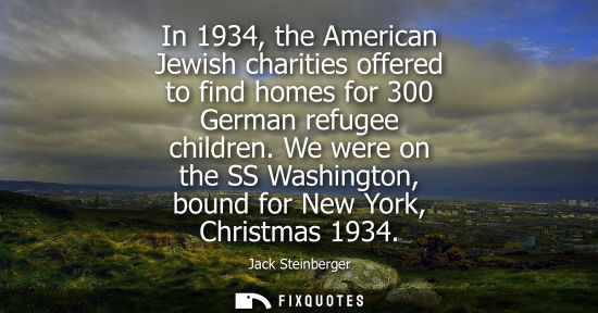 Small: In 1934, the American Jewish charities offered to find homes for 300 German refugee children. We were o