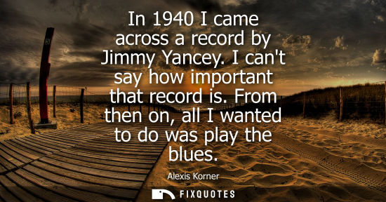 Small: In 1940 I came across a record by Jimmy Yancey. I cant say how important that record is. From then on, 