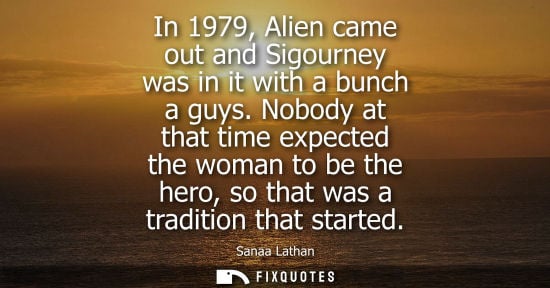 Small: In 1979, Alien came out and Sigourney was in it with a bunch a guys. Nobody at that time expected the w