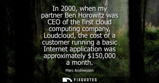 Small: In 2000, when my partner Ben Horowitz was CEO of the first cloud computing company, Loudcloud, the cost of a c