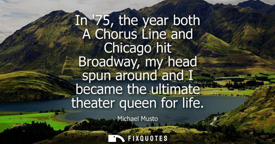Small: In 75, the year both A Chorus Line and Chicago hit Broadway, my head spun around and I became the ultim