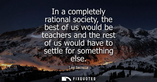 Small: In a completely rational society, the best of us would be teachers and the rest of us would have to settle for
