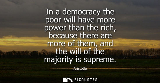 Small: In a democracy the poor will have more power than the rich, because there are more of them, and the will of th