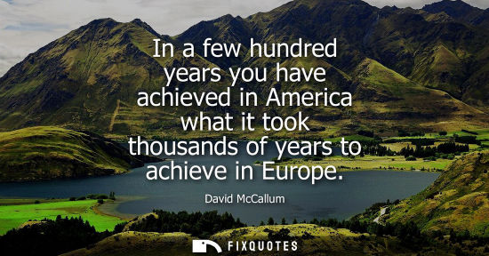 Small: In a few hundred years you have achieved in America what it took thousands of years to achieve in Europ