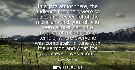 Small: In a jazz atmosphere, the audience members were so quiet and respectful of the musicians that you felt 