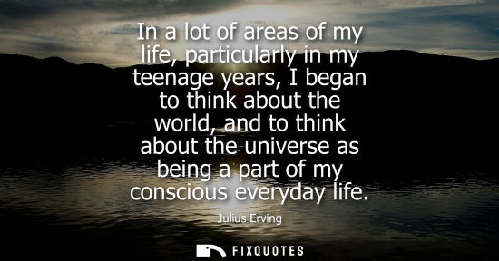 Small: In a lot of areas of my life, particularly in my teenage years, I began to think about the world, and t