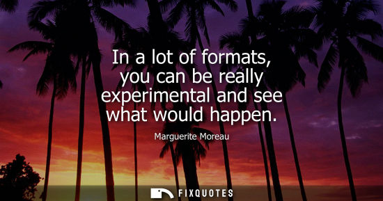 Small: In a lot of formats, you can be really experimental and see what would happen