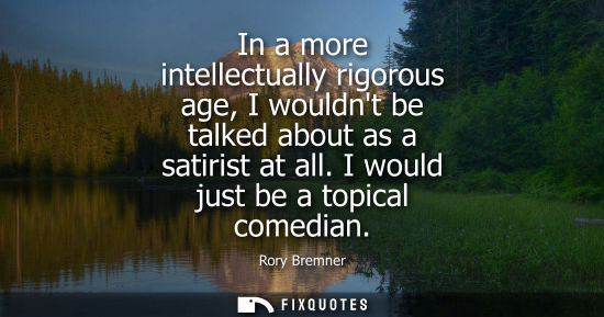 Small: In a more intellectually rigorous age, I wouldnt be talked about as a satirist at all. I would just be 
