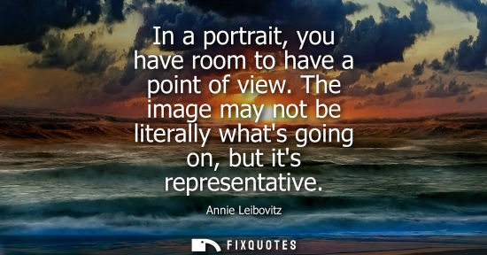 Small: In a portrait, you have room to have a point of view. The image may not be literally whats going on, bu