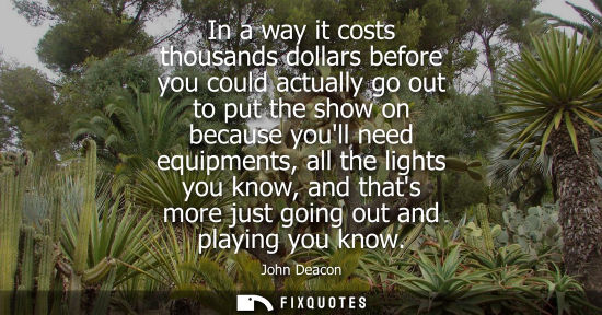 Small: In a way it costs thousands dollars before you could actually go out to put the show on because youll n