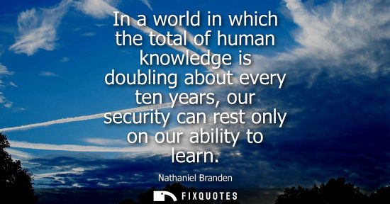 Small: In a world in which the total of human knowledge is doubling about every ten years, our security can re