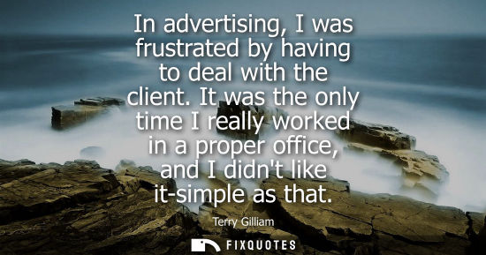 Small: In advertising, I was frustrated by having to deal with the client. It was the only time I really worke