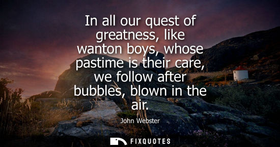 Small: In all our quest of greatness, like wanton boys, whose pastime is their care, we follow after bubbles, 