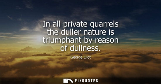 Small: In all private quarrels the duller nature is triumphant by reason of dullness