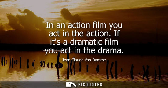 Small: In an action film you act in the action. If its a dramatic film you act in the drama
