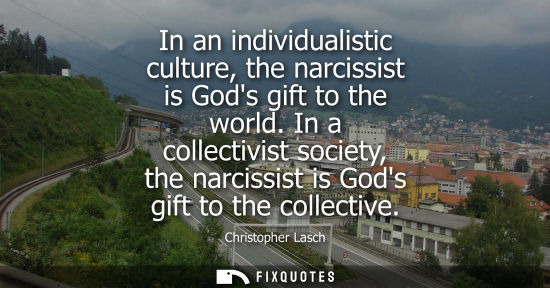 Small: In an individualistic culture, the narcissist is Gods gift to the world. In a collectivist society, the