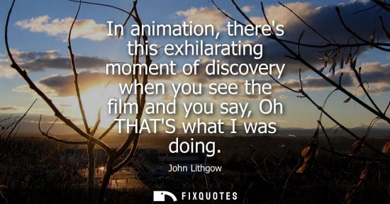 Small: In animation, theres this exhilarating moment of discovery when you see the film and you say, Oh THATS 