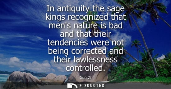 Small: In antiquity the sage kings recognized that mens nature is bad and that their tendencies were not being correc