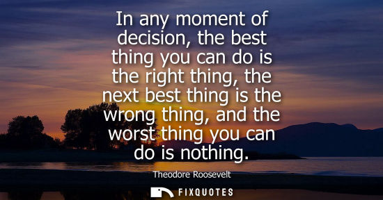 Small: In any moment of decision, the best thing you can do is the right thing, the next best thing is the wrong thin