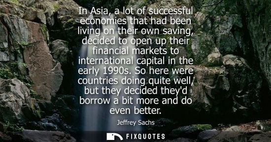 Small: In Asia, a lot of successful economies that had been living on their own saving, decided to open up the