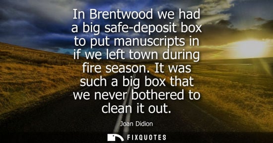 Small: In Brentwood we had a big safe-deposit box to put manuscripts in if we left town during fire season.