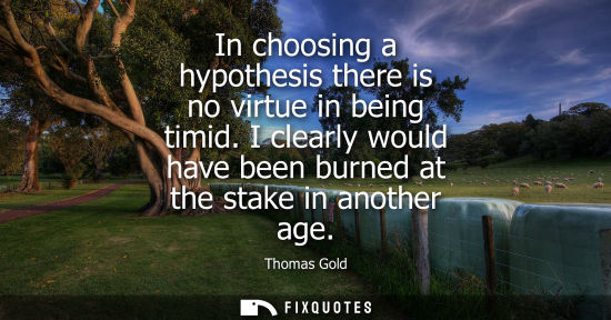 Small: In choosing a hypothesis there is no virtue in being timid. I clearly would have been burned at the sta