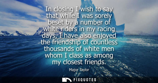 Small: In closing I wish to say that while I was sorely beset by a number of white riders in my racing days, I