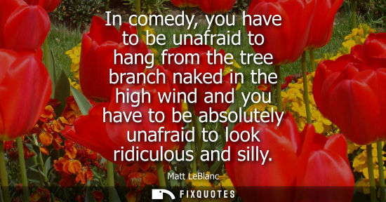 Small: In comedy, you have to be unafraid to hang from the tree branch naked in the high wind and you have to 