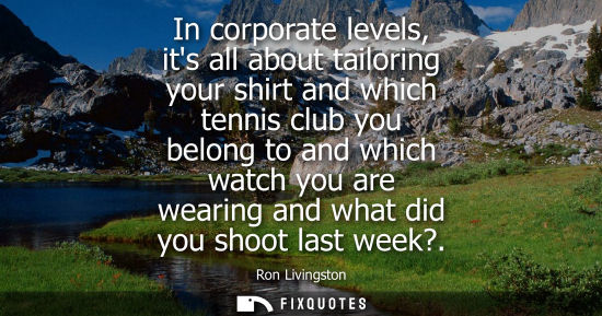 Small: In corporate levels, its all about tailoring your shirt and which tennis club you belong to and which watch yo