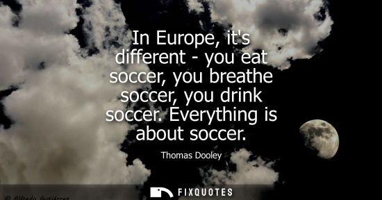 Small: In Europe, its different - you eat soccer, you breathe soccer, you drink soccer. Everything is about so
