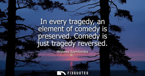 Small: In every tragedy, an element of comedy is preserved. Comedy is just tragedy reversed
