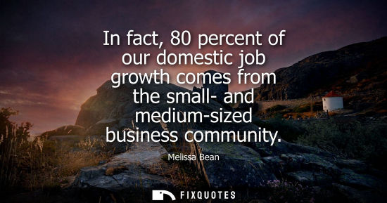 Small: In fact, 80 percent of our domestic job growth comes from the small- and medium-sized business communit