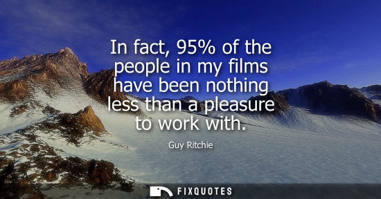 Small: In fact, 95% of the people in my films have been nothing less than a pleasure to work with