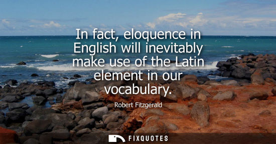 Small: In fact, eloquence in English will inevitably make use of the Latin element in our vocabulary