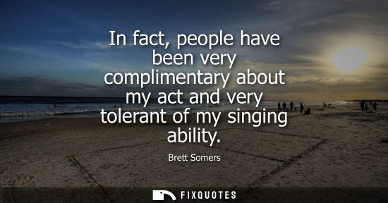 Small: In fact, people have been very complimentary about my act and very tolerant of my singing ability