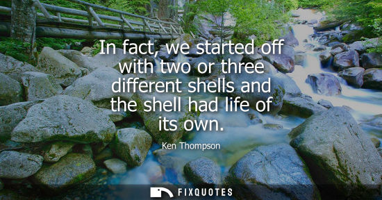 Small: In fact, we started off with two or three different shells and the shell had life of its own