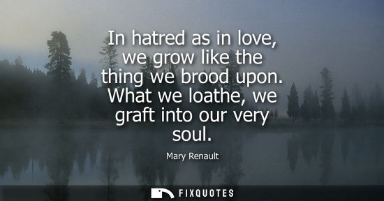 Small: In hatred as in love, we grow like the thing we brood upon. What we loathe, we graft into our very soul