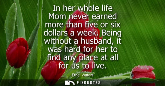 Small: In her whole life Mom never earned more than five or six dollars a week. Being without a husband, it wa