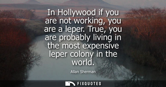 Small: In Hollywood if you are not working, you are a leper. True, you are probably living in the most expensi