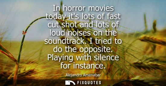 Small: In horror movies today its lots of fast cut shot and lots of loud noises on the soundtrack. I tried to 