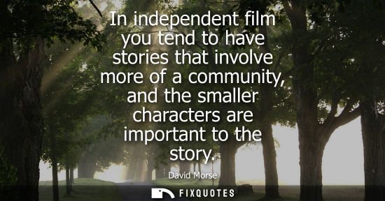 Small: In independent film you tend to have stories that involve more of a community, and the smaller characte