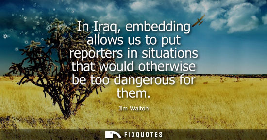 Small: In Iraq, embedding allows us to put reporters in situations that would otherwise be too dangerous for t