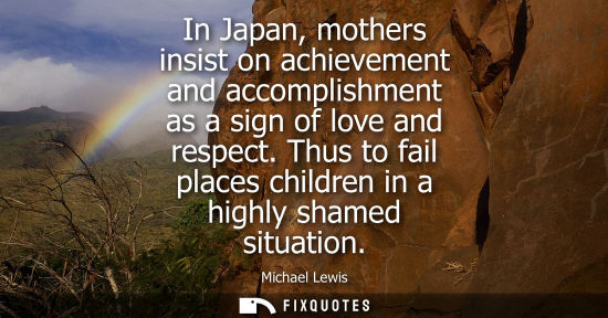 Small: In Japan, mothers insist on achievement and accomplishment as a sign of love and respect. Thus to fail 