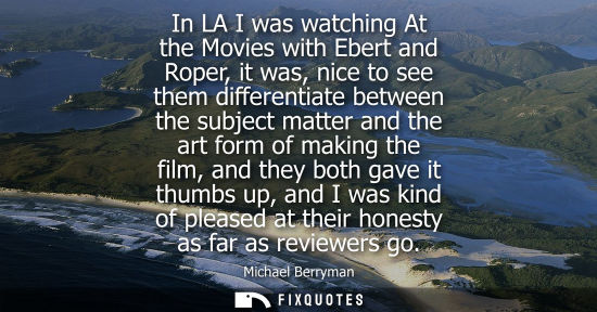 Small: In LA I was watching At the Movies with Ebert and Roper, it was, nice to see them differentiate between